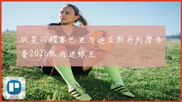 双星闪耀赛巴里与迪亚斯并列摩洛哥2026队内进球王