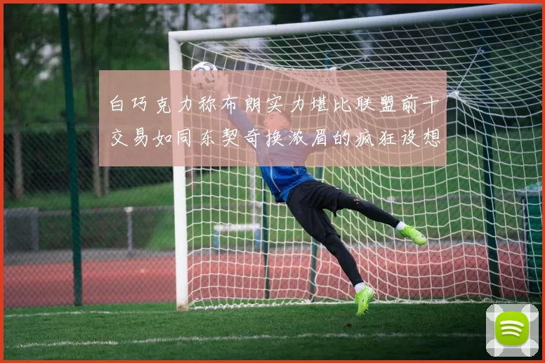 白巧克力称布朗实力堪比联盟前十交易如同东契奇换浓眉的疯狂设想