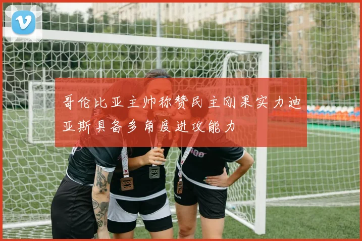 哥伦比亚主帅称赞民主刚果实力迪亚斯具备多角度进攻能力