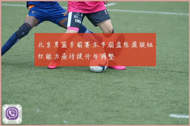 北京男篮季前赛末节崩盘陈盈骏组织能力亟待提升与调整