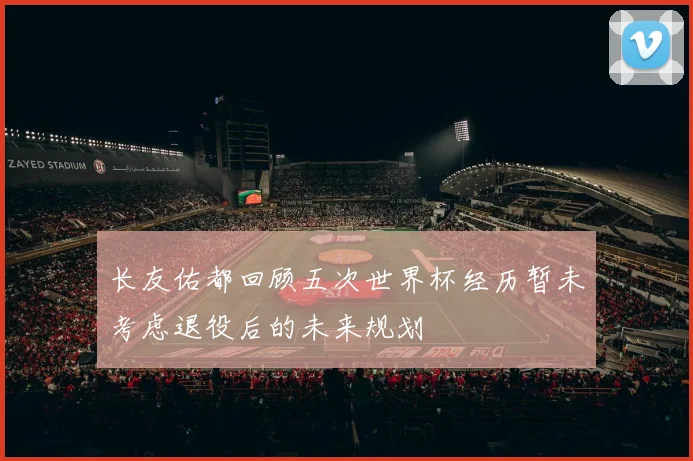 长友佑都回顾五次世界杯经历暂未考虑退役后的未来规划