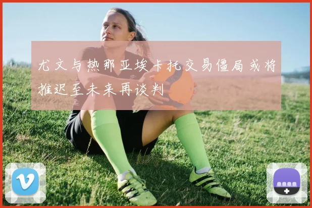尤文与热那亚埃卡托交易僵局或将推迟至未来再谈判