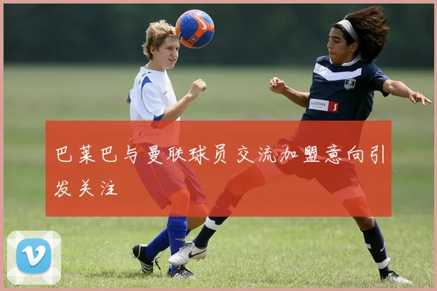 巴莱巴与曼联球员交流加盟意向引发关注