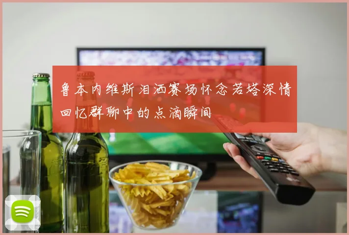 鲁本内维斯泪洒赛场怀念若塔深情回忆群聊中的点滴瞬间