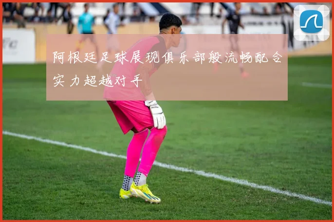 阿根廷足球展现俱乐部般流畅配合实力超越对手