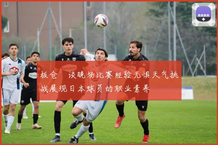 板仓滉谈晚场比赛经验无惧天气挑战展现日本球员的职业素养