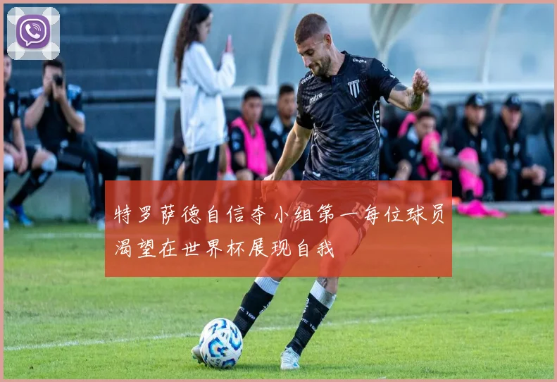 特罗萨德自信夺小组第一每位球员渴望在世界杯展现自我