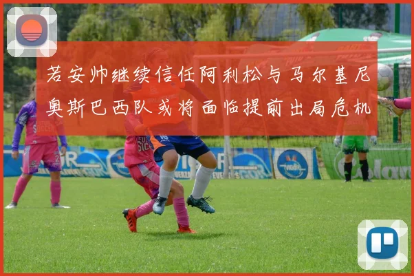 若安帅继续信任阿利松与马尔基尼奥斯巴西队或将面临提前出局危机