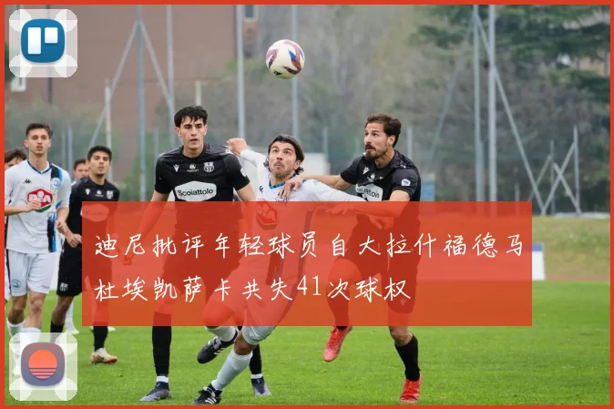 迪尼批评年轻球员自大拉什福德马杜埃凯萨卡共失41次球权