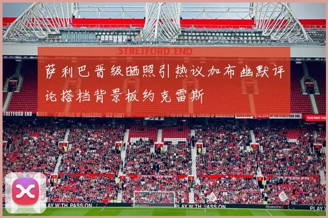 萨利巴晋级晒照引热议加布幽默评论搭档背景板约克雷斯