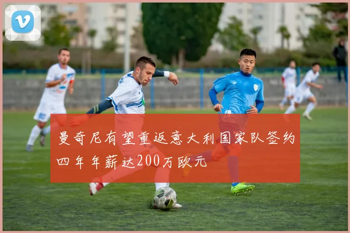 曼奇尼有望重返意大利国家队签约四年年薪达200万欧元