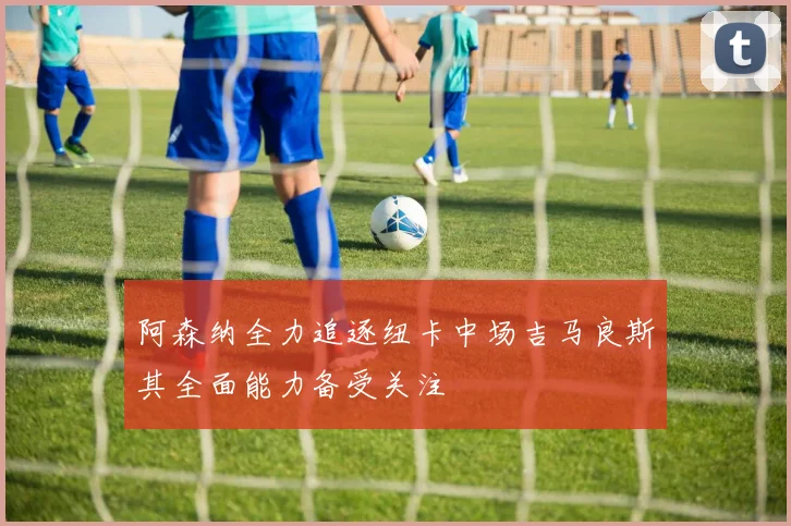 阿森纳全力追逐纽卡中场吉马良斯其全面能力备受关注