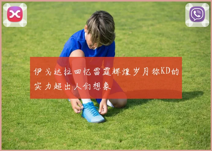 伊戈达拉回忆雷霆辉煌岁月称KD的实力超出人们想象