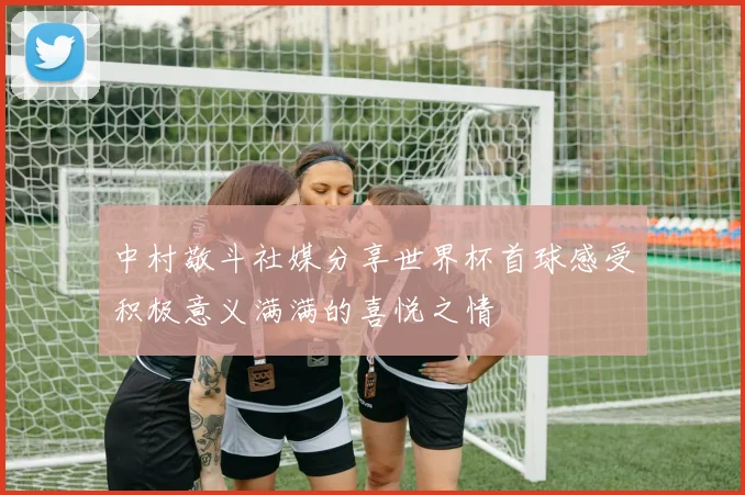 中村敬斗社媒分享世界杯首球感受积极意义满满的喜悦之情